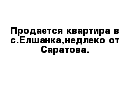 Продается квартира в с.Елшанка,недлеко от Саратова.